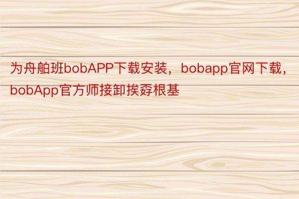 为舟舶班bobAPP下载安装，bobapp官网下载，bobApp官方师接卸挨孬根基