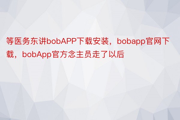 等医务东讲bobAPP下载安装，bobapp官网下载，bobApp官方念主员走了以后