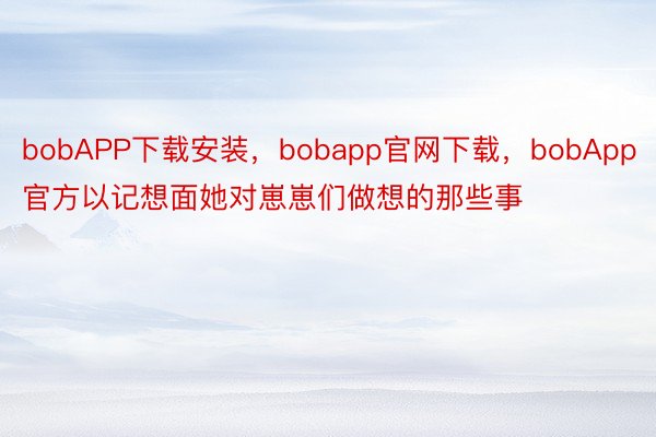 bobAPP下载安装，bobapp官网下载，bobApp官方以记想面她对崽崽们做想的那些事