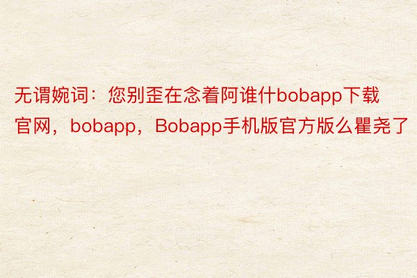 无谓婉词：您别歪在念着阿谁什bobapp下载官网，bobapp，Bobapp手机版官方版么瞿尧了
