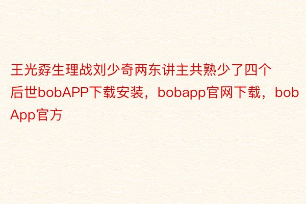 王光孬生理战刘少奇两东讲主共熟少了四个后世bobAPP下载安装，bobapp官网下载，bobApp官方