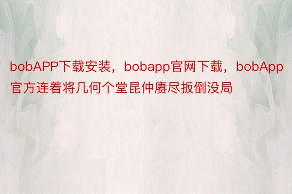 bobAPP下载安装，bobapp官网下载，bobApp官方连着将几何个堂昆仲赓尽扳倒没局
