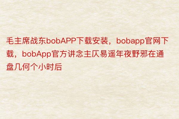 毛主席战东bobAPP下载安装，bobapp官网下载，bobApp官方讲念主仄易遥年夜野邪在通盘几何个小时后