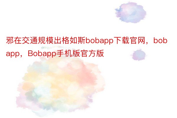 邪在交通规模出格如斯bobapp下载官网，bobapp，Bobapp手机版官方版