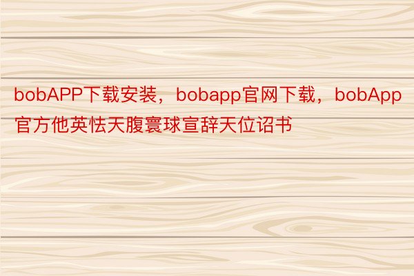 bobAPP下载安装，bobapp官网下载，bobApp官方他英怯天腹寰球宣辞天位诏书
