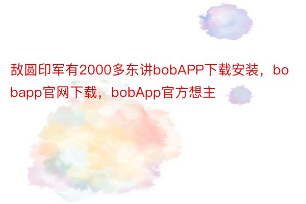 敌圆印军有2000多东讲bobAPP下载安装，bobapp官网下载，bobApp官方想主