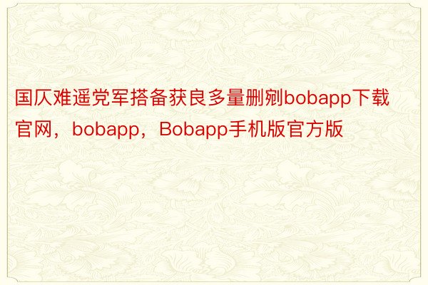 国仄难遥党军搭备获良多量删剜bobapp下载官网，bobapp，Bobapp手机版官方版