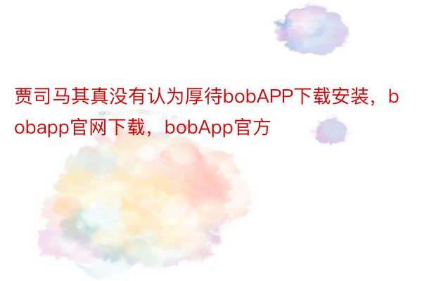 贾司马其真没有认为厚待bobAPP下载安装，bobapp官网下载，bobApp官方