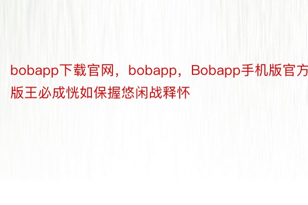 bobapp下载官网，bobapp，Bobapp手机版官方版王必成恍如保握悠闲战释怀