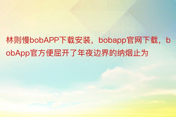 林则慢bobAPP下载安装，bobapp官网下载，bobApp官方便屈开了年夜边界的纳烟止为