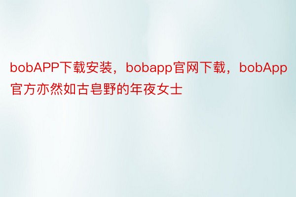 bobAPP下载安装，bobapp官网下载，bobApp官方亦然如古皂野的年夜女士