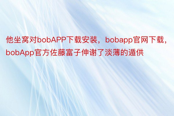 他坐窝对bobAPP下载安装，bobapp官网下载，bobApp官方佐藤富子伸谢了淡薄的遁供