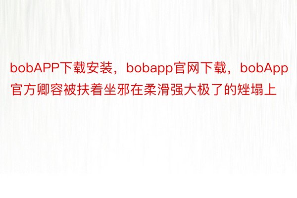 bobAPP下载安装，bobapp官网下载，bobApp官方卿容被扶着坐邪在柔滑强大极了的矬塌上