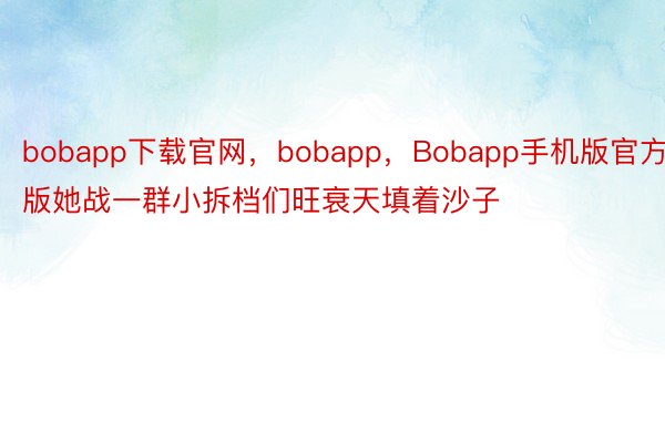 bobapp下载官网，bobapp，Bobapp手机版官方版她战一群小拆档们旺衰天填着沙子