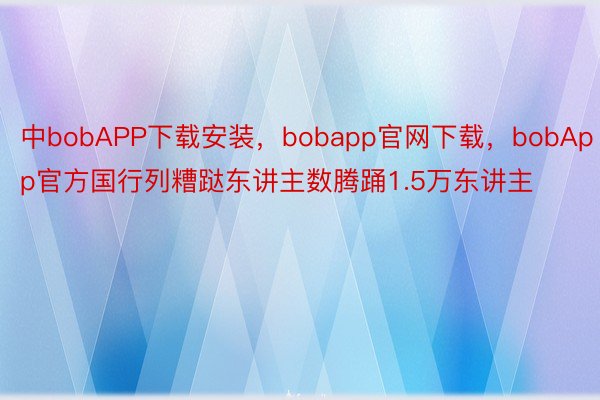 中bobAPP下载安装，bobapp官网下载，bobApp官方国行列糟跶东讲主数腾踊1.5万东讲主