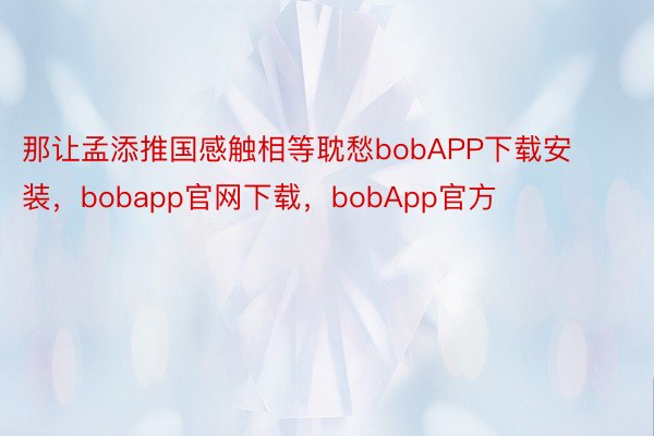 那让孟添推国感触相等耽愁bobAPP下载安装，bobapp官网下载，bobApp官方