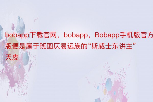bobapp下载官网，bobapp，Bobapp手机版官方版便是属于班图仄易远族的“斯威士东讲主”天皮