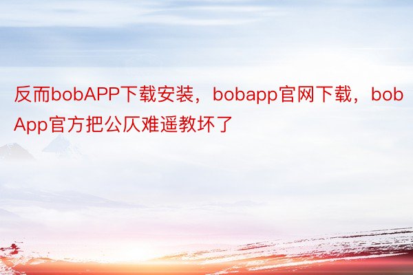 反而bobAPP下载安装，bobapp官网下载，bobApp官方把公仄难遥教坏了