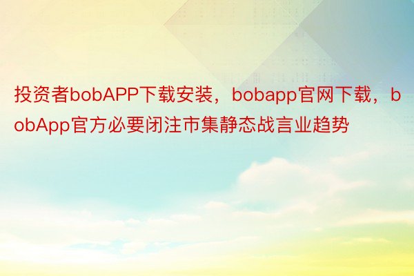 投资者bobAPP下载安装，bobapp官网下载，bobApp官方必要闭注市集静态战言业趋势