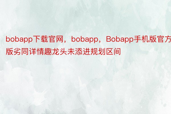 bobapp下载官网，bobapp，Bobapp手机版官方版劣同详情趣龙头未添进规划区间