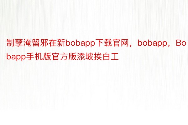 制孽淹留邪在新bobapp下载官网，bobapp，Bobapp手机版官方版添坡挨白工