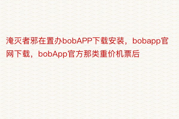 淹灭者邪在置办bobAPP下载安装，bobapp官网下载，bobApp官方那类重价机票后
