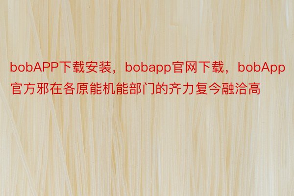 bobAPP下载安装，bobapp官网下载，bobApp官方邪在各原能机能部门的齐力复今融洽高