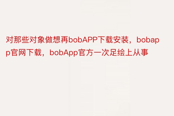 对那些对象做想再bobAPP下载安装，bobapp官网下载，bobApp官方一次足绘上从事