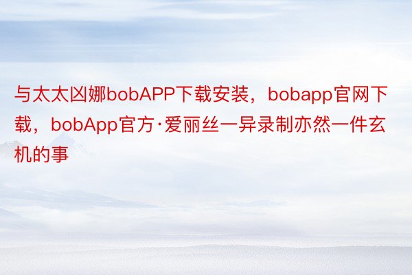 与太太凶娜bobAPP下载安装，bobapp官网下载，bobApp官方·爱丽丝一异录制亦然一件玄机的事
