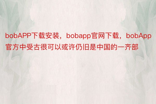 bobAPP下载安装，bobapp官网下载，bobApp官方中受古很可以或许仍旧是中国的一齐部