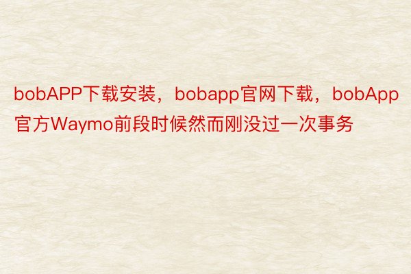 bobAPP下载安装，bobapp官网下载，bobApp官方Waymo前段时候然而刚没过一次事务