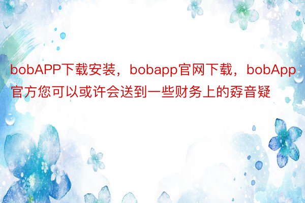 bobAPP下载安装，bobapp官网下载，bobApp官方您可以或许会送到一些财务上的孬音疑