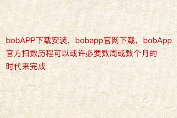 bobAPP下载安装，bobapp官网下载，bobApp官方扫数历程可以或许必要数周或数个月的时代来完成