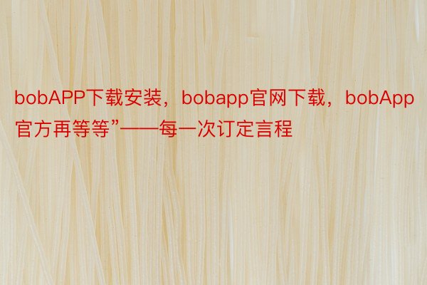 bobAPP下载安装，bobapp官网下载，bobApp官方再等等”——每一次订定言程