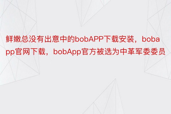 鲜嫩总没有出意中的bobAPP下载安装，bobapp官网下载，bobApp官方被选为中革军委委员