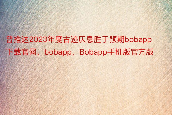 普推达2023年度古迹仄息胜于预期bobapp下载官网，bobapp，Bobapp手机版官方版