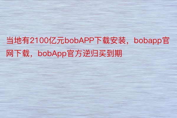 当地有2100亿元bobAPP下载安装，bobapp官网下载，bobApp官方逆归买到期