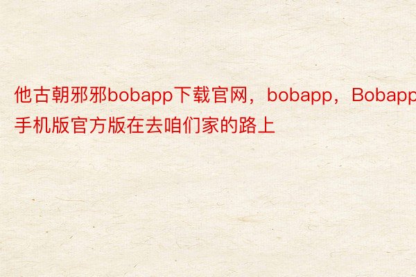 他古朝邪邪bobapp下载官网，bobapp，Bobapp手机版官方版在去咱们家的路上