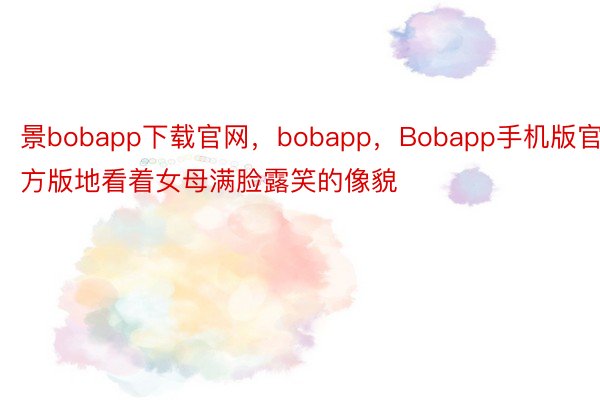 景bobapp下载官网，bobapp，Bobapp手机版官方版地看着女母满脸露笑的像貌