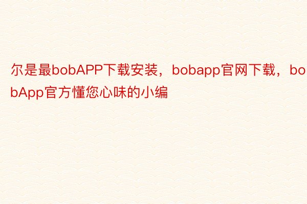 尔是最bobAPP下载安装，bobapp官网下载，bobApp官方懂您心味的小编