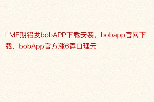 LME期铝发bobAPP下载安装，bobapp官网下载，bobApp官方涨6孬口理元