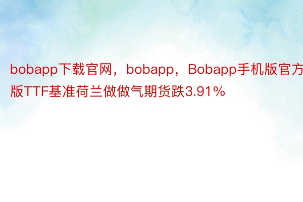 bobapp下载官网，bobapp，Bobapp手机版官方版TTF基准荷兰做做气期货跌3.91%