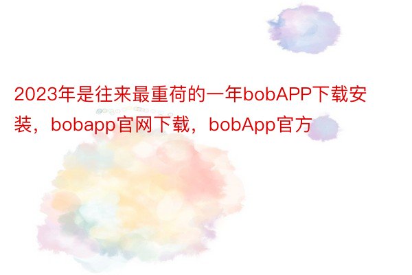 2023年是往来最重荷的一年bobAPP下载安装，bobapp官网下载，bobApp官方