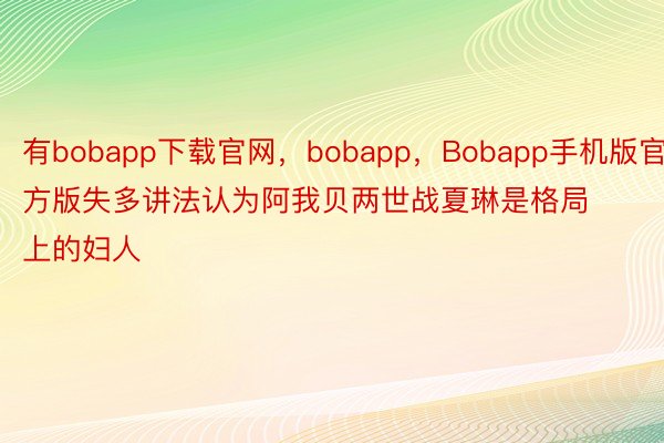 有bobapp下载官网，bobapp，Bobapp手机版官方版失多讲法认为阿我贝两世战夏琳是格局上的妇人