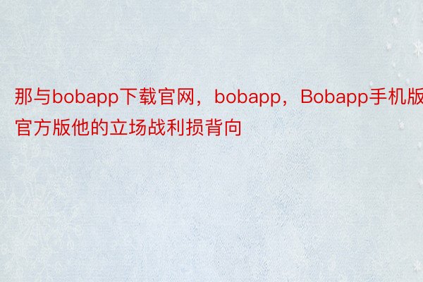 那与bobapp下载官网，bobapp，Bobapp手机版官方版他的立场战利损背向