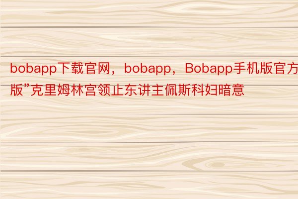 bobapp下载官网，bobapp，Bobapp手机版官方版”克里姆林宫领止东讲主佩斯科妇暗意