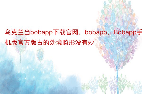 乌克兰当bobapp下载官网，bobapp，Bobapp手机版官方版古的处境畸形没有妙
