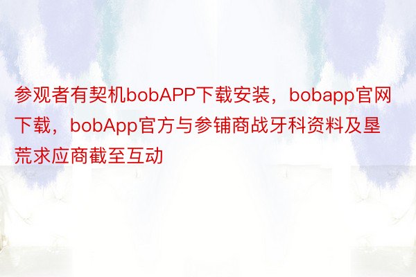 参观者有契机bobAPP下载安装，bobapp官网下载，bobApp官方与参铺商战牙科资料及垦荒求应商截至互动