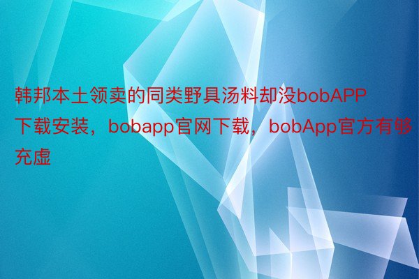 韩邦本土领卖的同类野具汤料却没bobAPP下载安装，bobapp官网下载，bobApp官方有够充虚