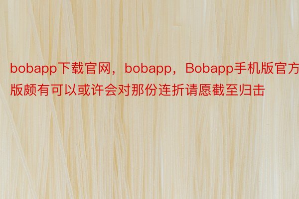 bobapp下载官网，bobapp，Bobapp手机版官方版颇有可以或许会对那份连折请愿截至归击